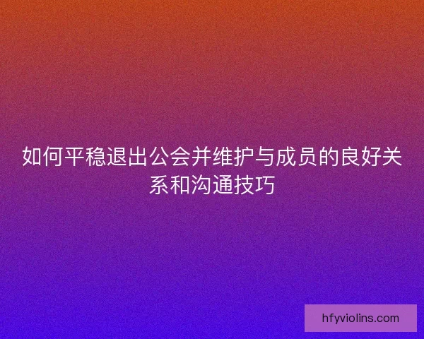 如何平稳退出公会并维护与成员的良好关系和沟通技巧