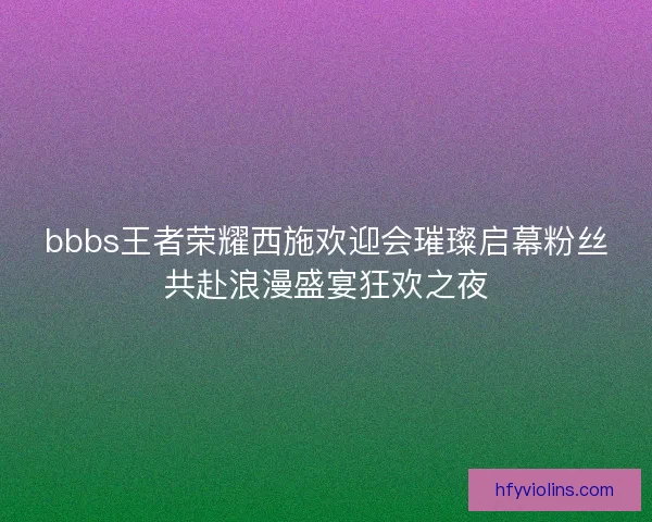 bbbs王者荣耀西施欢迎会璀璨启幕粉丝共赴浪漫盛宴狂欢之夜