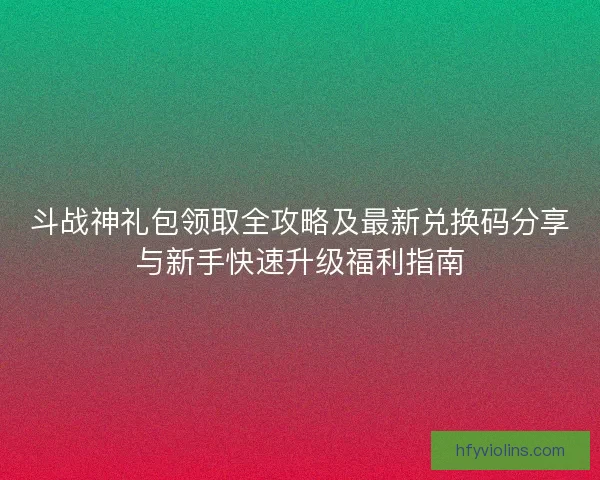 斗战神礼包领取全攻略及最新兑换码分享与新手快速升级福利指南
