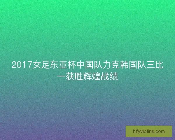 2017女足东亚杯中国队力克韩国队三比一获胜辉煌战绩 2017女足东亚杯中国队力克韩国队三比一获胜辉煌战绩