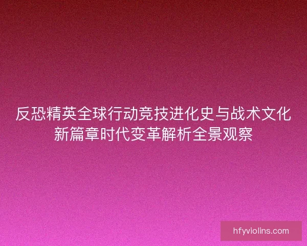 反恐精英全球行动竞技进化史与战术文化新篇章时代变革解析全景观察