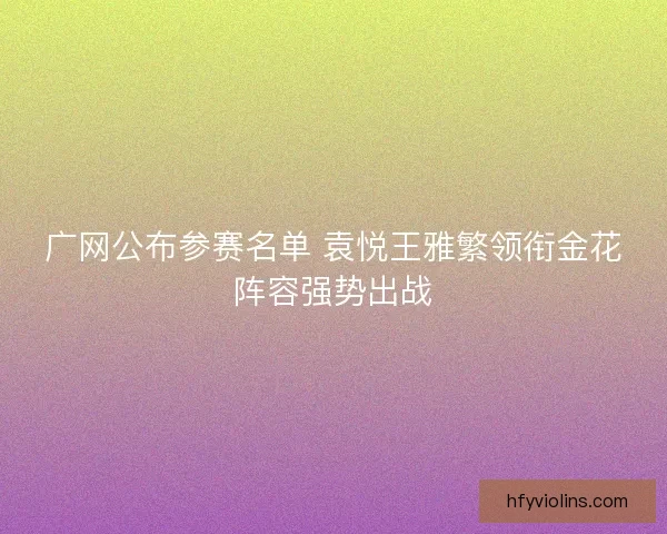 广网公布参赛名单 袁悦王雅繁领衔金花阵容强势出战