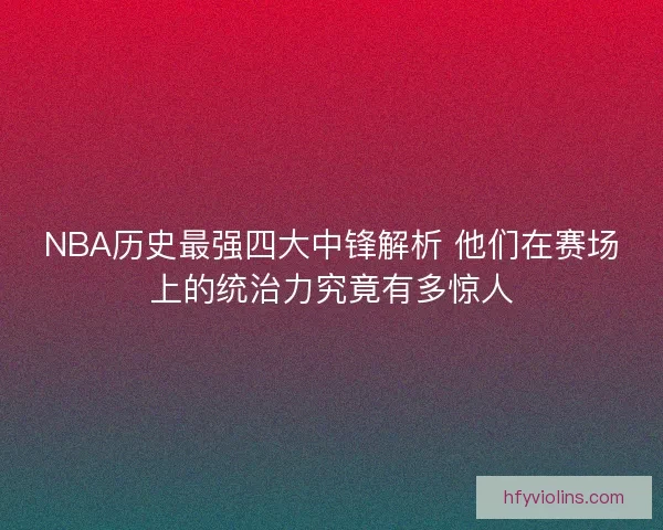 NBA历史最强四大中锋解析 他们在赛场上的统治力究竟有多惊人