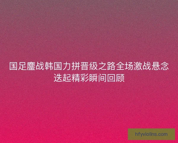 国足鏖战韩国力拼晋级之路全场激战悬念迭起精彩瞬间回顾