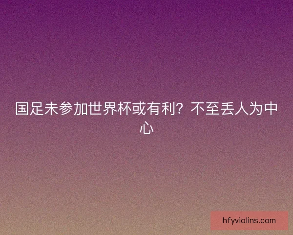 国足未参加世界杯或有利？不至丢人为中心