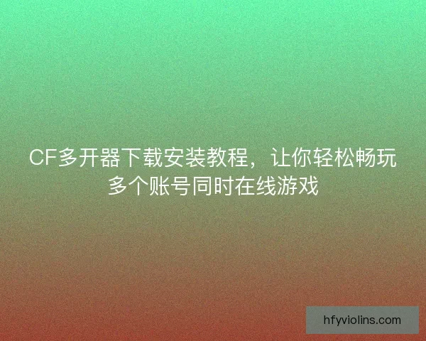 CF多开器下载安装教程，让你轻松畅玩多个账号同时在线游戏
