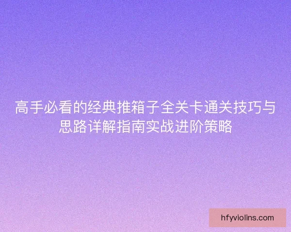 高手必看的经典推箱子全关卡通关技巧与思路详解指南实战进阶策略 高手必看的经典推箱子全关卡通关技巧与思路详解指南实战进阶策略