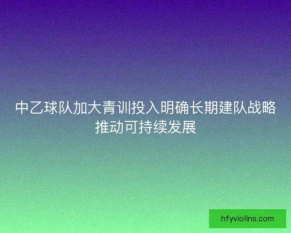 中乙球队加大青训投入明确长期建队战略推动可持续发展 中乙球队加大青训投入明确长期建队战略推动可持续发展