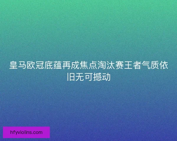 皇马欧冠底蕴再成焦点淘汰赛王者气质依旧无可撼动 皇马欧冠底蕴再成焦点淘汰赛王者气质依旧无可撼动