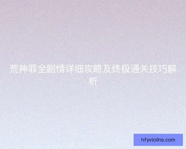 荒神罪全剧情详细攻略及终极通关技巧解析 荒神罪全剧情详细攻略及终极通关技巧解析