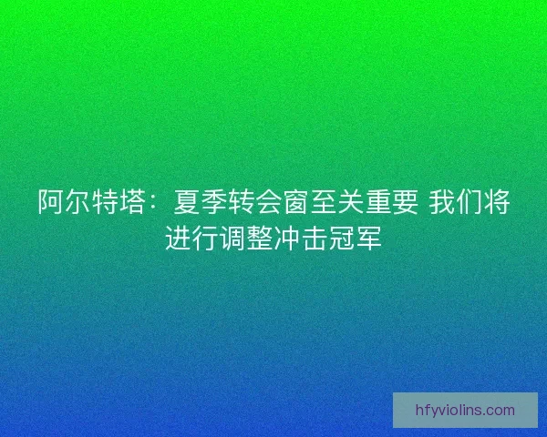 阿尔特塔:夏季转会窗至关重要 我们将进行调整冲击冠军 阿尔特塔:夏季转会窗至关重要 我们将进行调整冲击冠军