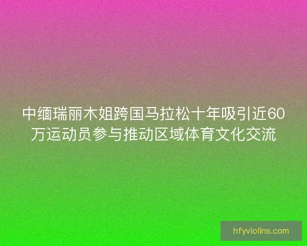 中缅瑞丽木姐跨国马拉松十年吸引近60万运动员参与推动区域体育文化交流 中缅瑞丽木姐跨国马拉松十年吸引近60万运动员参与推动区域体育文化交流