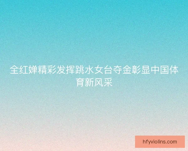 全红婵精彩发挥跳水女台夺金彰显中国体育新风采 全红婵精彩发挥跳水女台夺金彰显中国体育新风采