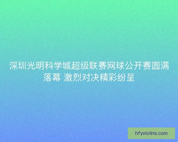 深圳光明科学城超级联赛网球公开赛圆满落幕 激烈对决精彩纷呈