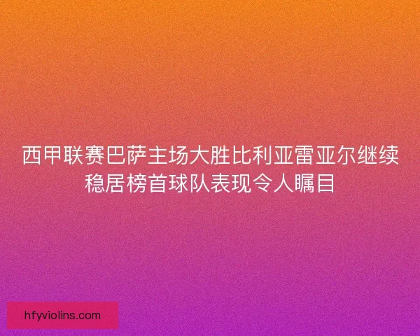 西甲联赛巴萨主场大胜比利亚雷亚尔继续稳居榜首球队表现令人瞩目