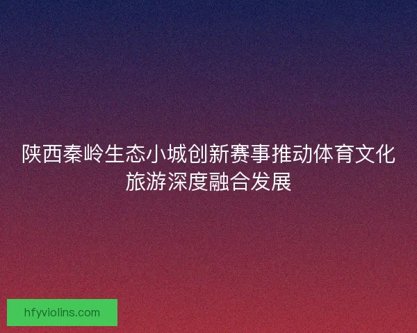 陕西秦岭生态小城创新赛事推动体育文化旅游深度融合发展