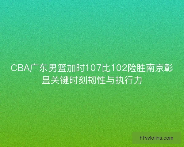 CBA广东男篮加时107比102险胜南京彰显关键时刻韧性与执行力