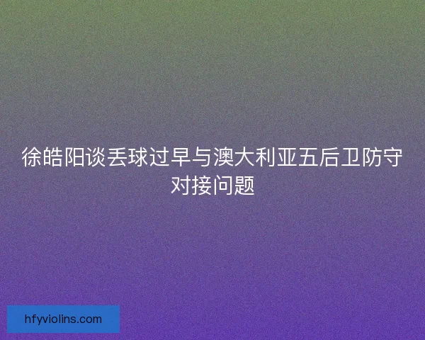 徐皓阳谈丢球过早与澳大利亚五后卫防守对接问题