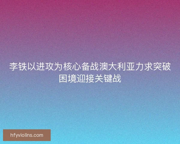 李铁以进攻为核心备战澳大利亚力求突破困境迎接关键战