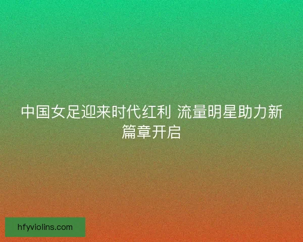 中国女足迎来时代红利 流量明星助力新篇章开启