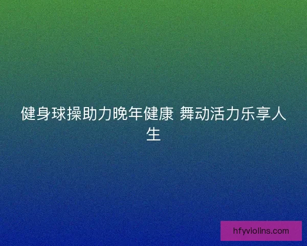健身球操助力晚年健康 舞动活力乐享人生 健身球操助力晚年健康 舞动活力乐享人生