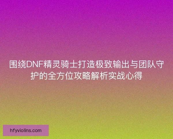 围绕DNF精灵骑士打造极致输出与团队守护的全方位攻略解析实战心得