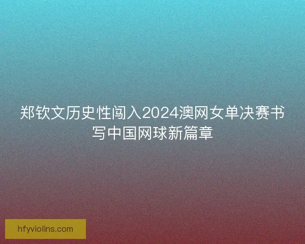 郑钦文历史性闯入2024澳网女单决赛书写中国网球新篇章