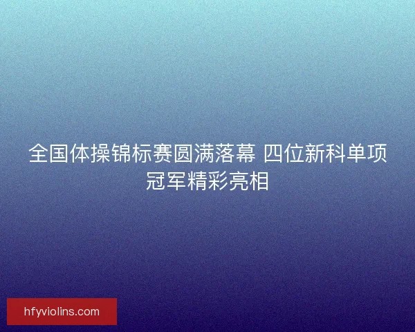 全国体操锦标赛圆满落幕 四位新科单项冠军精彩亮相 全国体操锦标赛圆满落幕 四位新科单项冠军精彩亮相