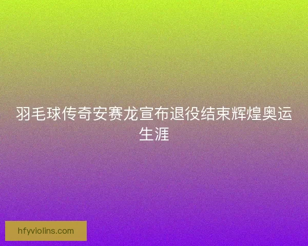 羽毛球传奇安赛龙宣布退役结束辉煌奥运生涯