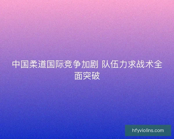 中国柔道国际竞争加剧 队伍力求战术全面突破