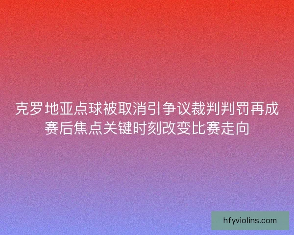 克罗地亚点球被取消引争议裁判判罚再成赛后焦点关键时刻改变比赛走向